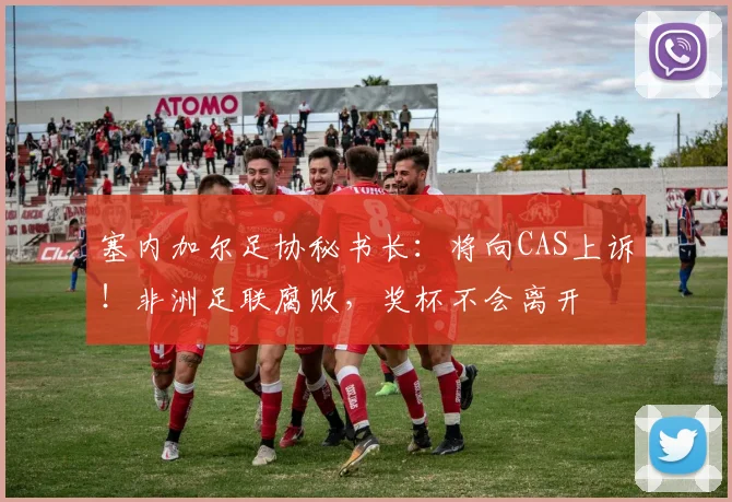 塞内加尔足协秘书长：将向CAS上诉！非洲足联腐败，奖杯不会离开