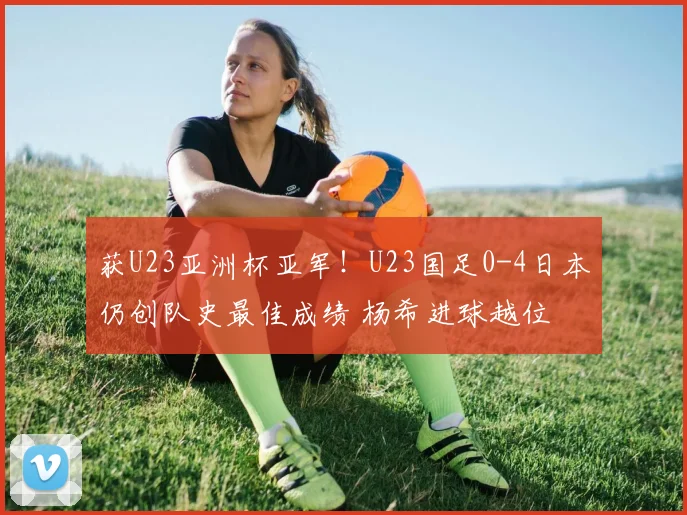 获U23亚洲杯亚军！U23国足0-4日本仍创队史最佳成绩 杨希进球越位
