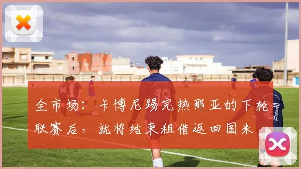 全市场：卡博尼踢完热那亚的下轮联赛后，就将结束租借返回国米