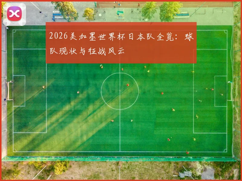 2026美加墨世界杯日本队全览：球队现状与征战风云